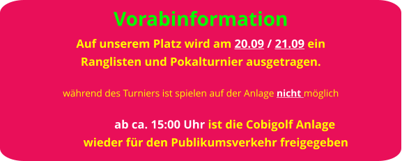 Vorabinformation Auf unserem Platz wird am 20.09 / 21.09 ein  Ranglisten und Pokalturnier ausgetragen.  während des Turniers ist spielen auf der Anlage nicht möglich                  ab ca. 15:00 Uhr ist die Cobigolf Anlage           wieder für den Publikumsverkehr freigegeben