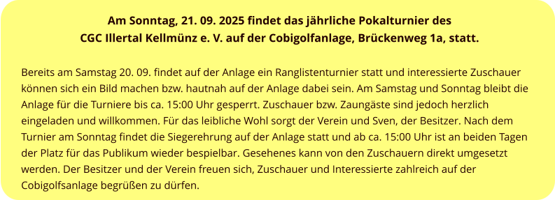 Am Sonntag, 21. 09. 2025 findet das jährliche Pokalturnier des  CGC Illertal Kellmünz e. V. auf der Cobigolfanlage, Brückenweg 1a, statt.   Bereits am Samstag 20. 09. findet auf der Anlage ein Ranglistenturnier statt und interessierte Zuschauer können sich ein Bild machen bzw. hautnah auf der Anlage dabei sein. Am Samstag und Sonntag bleibt die Anlage für die Turniere bis ca. 15:00 Uhr gesperrt. Zuschauer bzw. Zaungäste sind jedoch herzlich eingeladen und willkommen. Für das leibliche Wohl sorgt der Verein und Sven, der Besitzer. Nach dem Turnier am Sonntag findet die Siegerehrung auf der Anlage statt und ab ca. 15:00 Uhr ist an beiden Tagen der Platz für das Publikum wieder bespielbar. Gesehenes kann von den Zuschauern direkt umgesetzt werden. Der Besitzer und der Verein freuen sich, Zuschauer und Interessierte zahlreich auf der Cobigolfsanlage begrüßen zu dürfen.