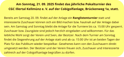 Am Sonntag, 21. 09. 2025 findet das jährliche Pokalturnier des  CGC Illertal Kellmünz e. V. auf der Cobigolfanlage, Brückenweg 1a, statt.   Bereits am Samstag 20. 09. findet auf der Anlage ein Ranglistenturnier statt und interessierte Zuschauer können sich ein Bild machen bzw. hautnah auf der Anlage dabei sein. Am Samstag und Sonntag bleibt die Anlage für die Turniere bis ca. 15:00 Uhr gesperrt. Zuschauer bzw. Zaungäste sind jedoch herzlich eingeladen und willkommen. Für das leibliche Wohl sorgt der Verein und Sven, der Besitzer. Nach dem Turnier am Sonntag findet die Siegerehrung auf der Anlage statt und ab ca. 15:00 Uhr ist an beiden Tagen der Platz für das Publikum wieder bespielbar. Gesehenes kann von den Zuschauern direkt umgesetzt werden. Der Besitzer und der Verein freuen sich, Zuschauer und Interessierte zahlreich auf der Cobigolfsanlage begrüßen zu dürfen.
