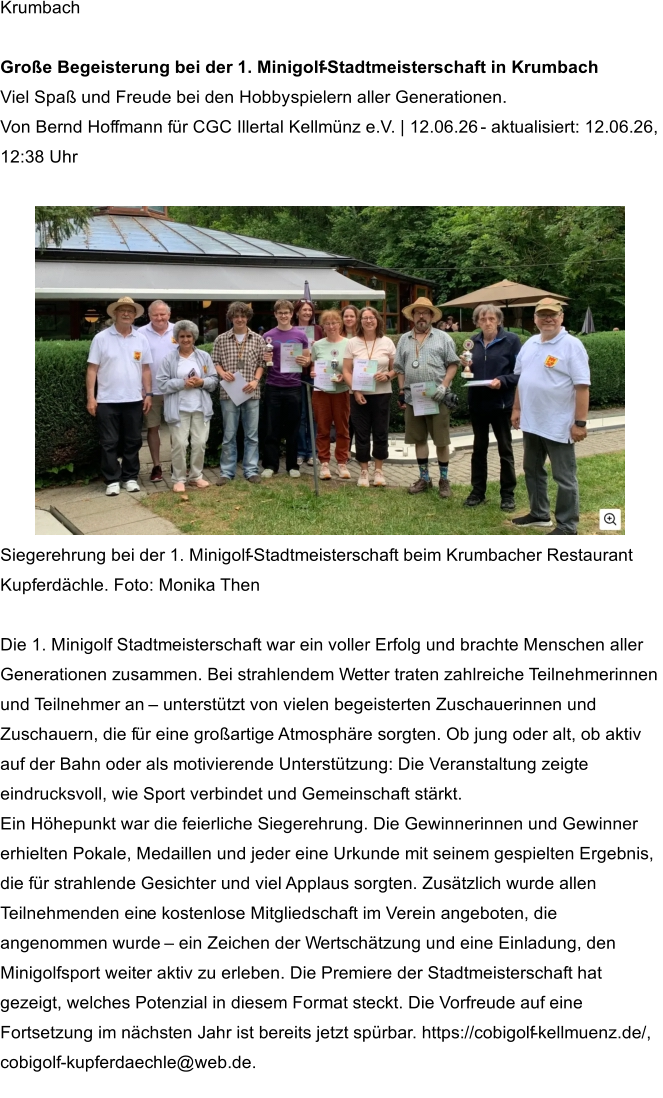 Krumbach      Große Begeisterung bei der 1. Minigolf - Stadtmeisterschaft in Krumbach   Viel Spaß und Freude bei den Hobbyspielern aller Generationen.    Von Bernd Hoffmann für CGC Illertal Kellmünz e.V. | 12.06.26  -   aktualisiert: 12.06.26,  12:38 Uhr        Siegerehrung bei der 1. Minigolf - Stadtmeisterschaft beim Krumbacher Restaurant  Kupferdächle. Foto: Monika Then      Die 1. Minigolf Stadtmeisterschaft war ein voller Erfolg und brachte Menschen aller  Generationen zusammen. Bei strahlendem Wetter traten zahlreiche Teilnehmerinnen  und Teilnehmer an  –   unterstützt von vielen begeisterten Zuschauerinnen und  Zuschauern, die f ür eine großartige Atmosphäre sorgten. Ob jung oder alt, ob aktiv  auf der Bahn oder als motivierende Unterstützung: Die Veranstaltung zeigte  eindrucksvoll, wie Sport verbindet und Gemeinschaft stärkt.    Ein Höhepunkt war die feierliche Siegerehrung. Die Gewinnerinnen und Gewinner  erhielten Pokale, Medaillen und jeder eine Urkunde mit seinem gespielten Ergebnis,  die für strahlende Gesichter und viel Applaus sorgten. Zusätzlich wurde allen  Teilnehmenden ein e kostenlose Mitgliedschaft im Verein angeboten, die  angenommen wurde  –   ein Zeichen der Wertschätzung und eine Einladung, den  Minigolfsport weiter aktiv zu erleben. Die Premiere der Stadtmeisterschaft hat  gezeigt, welches Potenzial in diesem Format steckt. Die Vorfreude auf eine  Fortsetzung im nächsten Jahr ist bereits jetzt spürbar. https://cobigolf - kellmuenz.de/,  cobigolf - kupferdaechle@web.de.