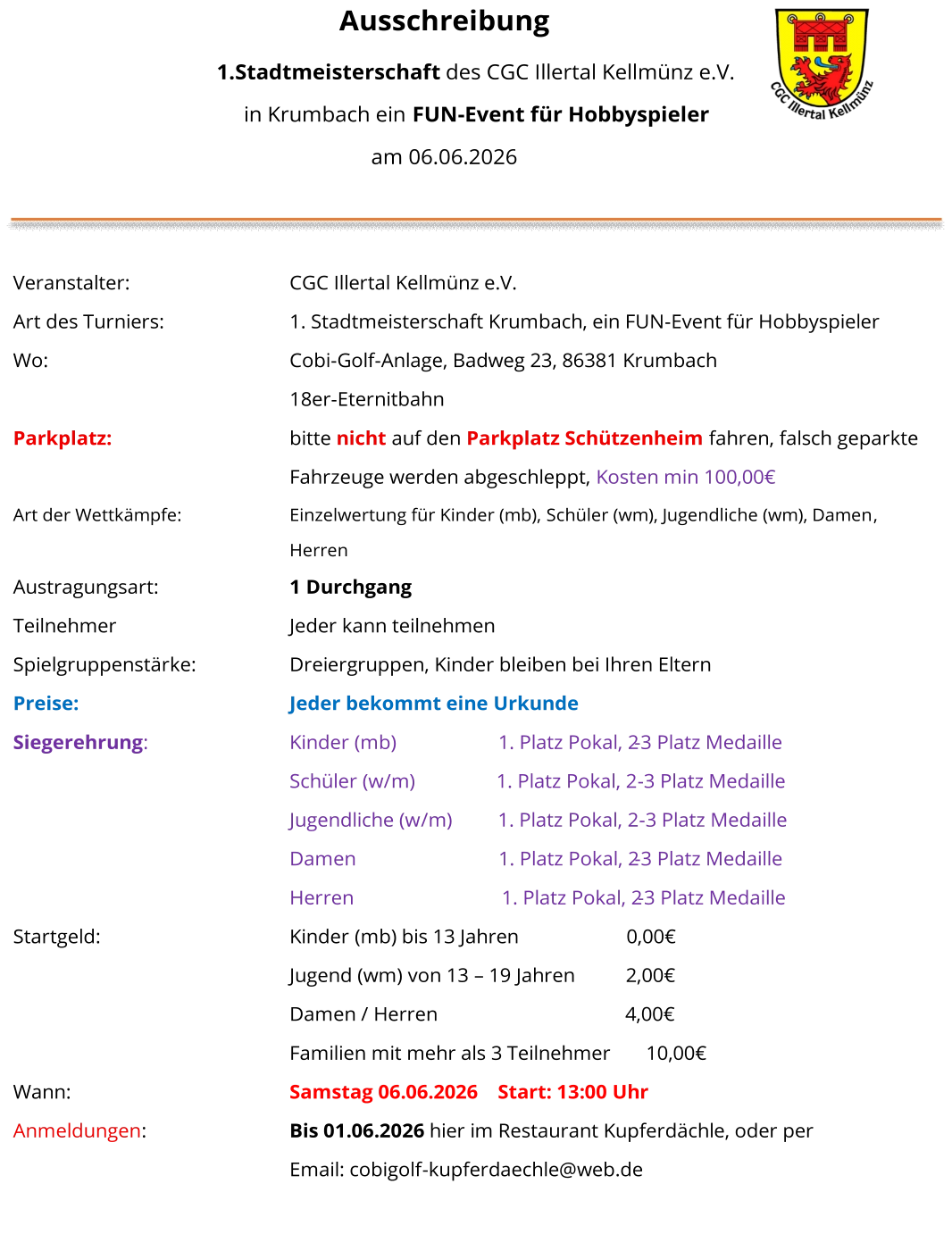 Ausschreibung     1. Stadtmeisterschaft   des CGC Illertal Kellmünz e.V.   in Krumbach ein  FUN - Event für Hobbyspieler   am  06 .0 6 .2026       Veranstalter:     CGC Illertal Kellmünz e.V.   Art des Turniers:      1. Stadtmeisterschaft Krumbach , ein FUN - Event für Hobbyspieler   Wo :     Cobi - Golf - Anlage, Badweg 23, 86381 Krumbach   18er - Eternitbahn   Parkplatz:       bitte  nicht   auf den  Parkplatz Schützenheim   fahren, falsch geparkte  Fahrzeuge werden abgeschleppt,  Kosten min 100,00€   Art der Wettkämpfe:     Einzelwertung für   Kinder (mb),  Schüler (wm), Jugendliche (wm), Damen ,   Herren   Austragungsart:     1   Durchg a ng   Teilnehmer     Jeder kann teilnehmen   Spielgruppenstärke:     Dreiergruppen, Kinder bleiben bei Ihren Eltern   Preise:     Jeder bekommt eine Urkunde   Siegerehrung :     Kinder (mb)                        1. Platz Pokal, 2 - 3 Platz Medaille   Schüler (w /m )                   1. Platz Pokal, 2 - 3 Platz Medaille    Jugendliche (w /m )            1. Platz Pokal, 2 - 3 Platz Medaille    Damen                                1. Platz Pokal, 2 - 3 Platz Medaille    Herren                                1. Platz Pokal, 2 - 3 Platz Medaille     Startgeld:     Kinder  (mb)  bis 13 Jahren                       0,00€   Jugend (wm)  von 13  –   19 Jahren          2,00€   Damen / Herren                                     4,00€   Familien mit mehr als 3 Teilnehmer       10,00€   Wann:     Samstag 06.06.2026      Start: 13:00 Uhr   Anmeldungen :     Bis 01.06.2026   hier im Restaurant Kupferdächle, oder per    Email: cobigolf - kupferdaechle@web.de