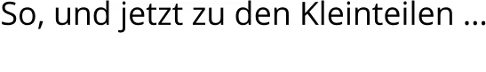 So, und jetzt zu den Kleinteilen …